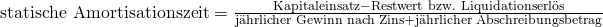 \text {statische Amortisationszeit} = \frac {{\text{Kapitaleinsatz}} - {\text{Restwert bzw. Liquidationserl\"os}}}{{\text{j\"ahrlicher Gewinn nach Zins}} + {\text{j\"ahrlicher Abschreibungsbetrag}}}